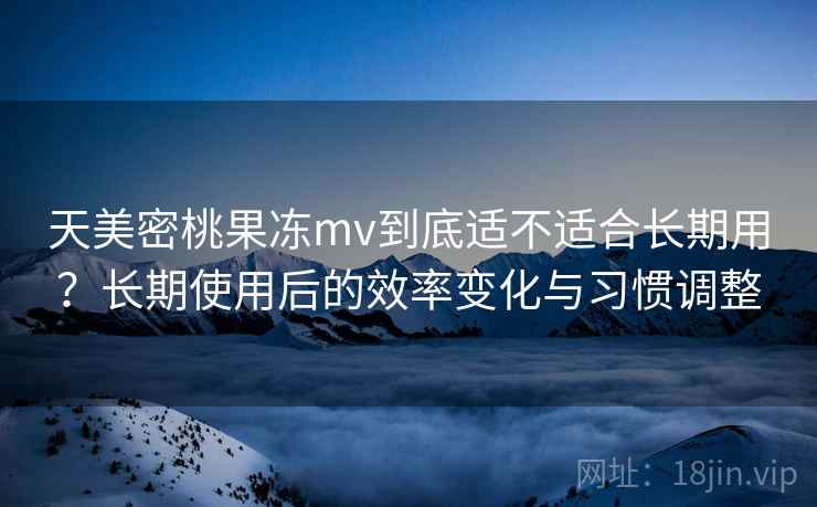 天美密桃果冻mv到底适不适合长期用？长期使用后的效率变化与习惯调整