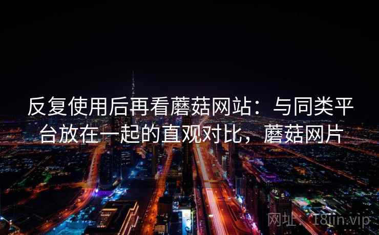 反复使用后再看蘑菇网站：与同类平台放在一起的直观对比，蘑菇网片