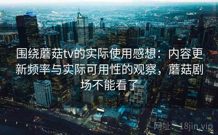 围绕蘑菇tv的实际使用感想:内容更新频率与实际可用性的观察,蘑菇剧场不能看了 围绕蘑菇tv的实际使用感想:内容更新频率与实际可用性的观察,蘑菇剧场不能看了