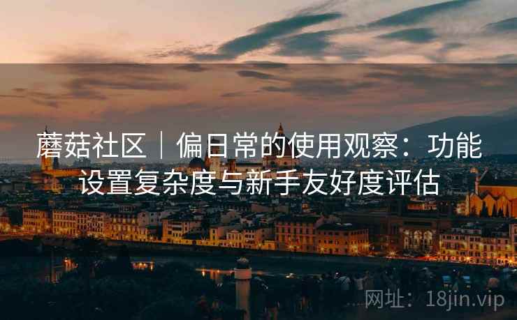 蘑菇社区|偏日常的使用观察:功能设置复杂度与新手友好度评估 蘑菇社区|偏日常的使用观察:功能设置复杂度与新手友好度评估