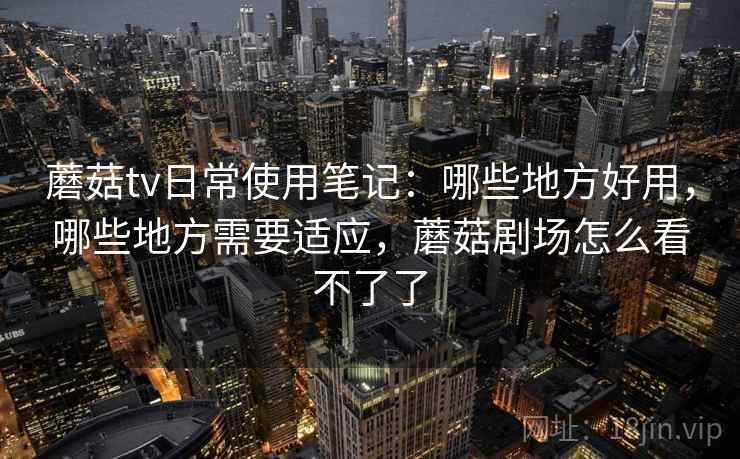蘑菇tv日常使用笔记：哪些地方好用，哪些地方需要适应，蘑菇剧场怎么看不了了