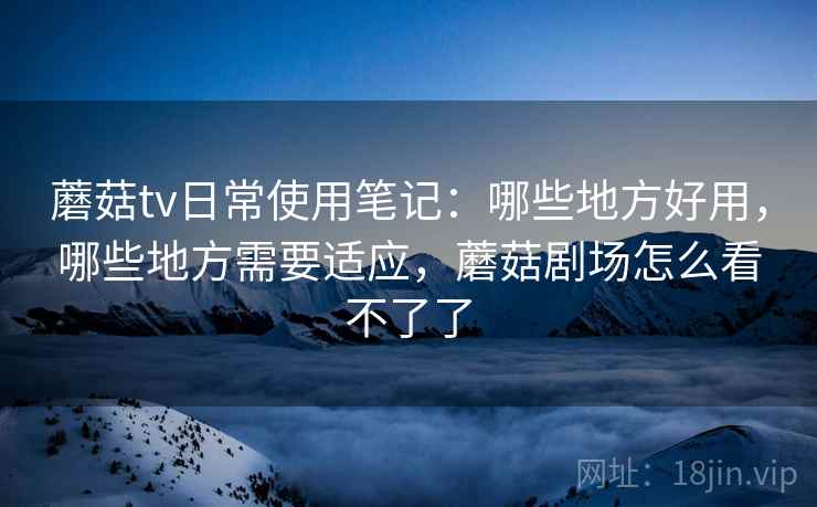 蘑菇tv日常使用笔记：哪些地方好用，哪些地方需要适应，蘑菇剧场怎么看不了了