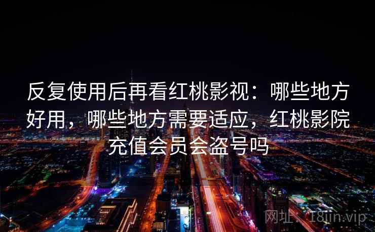 反复使用后再看红桃影视：哪些地方好用，哪些地方需要适应，红桃影院充值会员会盗号吗