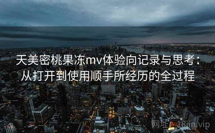 天美密桃果冻mv体验向记录与思考：从打开到使用顺手所经历的全过程