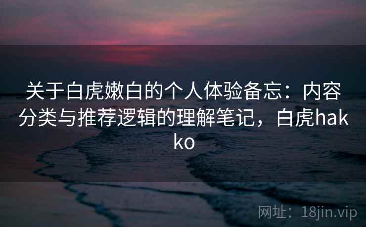 关于白虎嫩白的个人体验备忘：内容分类与推荐逻辑的理解笔记，白虎hakko