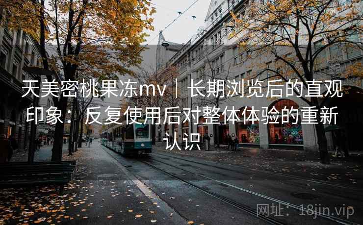 天美密桃果冻mv|长期浏览后的直观印象:反复使用后对整体体验的重新认识 天美密桃果冻mv|长期浏览后的直观印象:反复使用后对整体体验的重新认识