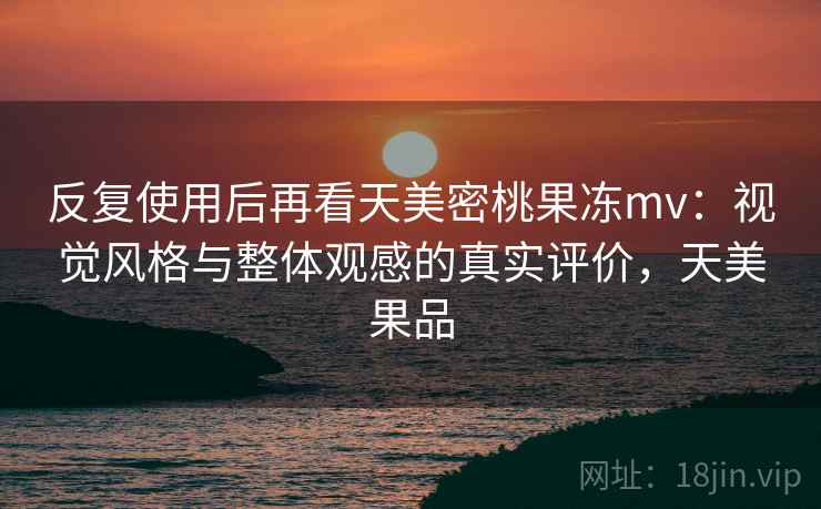 反复使用后再看天美密桃果冻mv:视觉风格与整体观感的真实评价,天美果品 反复使用后再看天美密桃果冻mv:视觉风格与整体观感的真实评价,天美果品