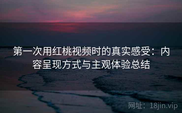 第一次用红桃视频时的真实感受：内容呈现方式与主观体验总结