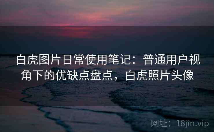 白虎图片日常使用笔记：普通用户视角下的优缺点盘点，白虎照片头像