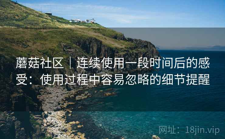 蘑菇社区|连续使用一段时间后的感受:使用过程中容易忽略的细节提醒 蘑菇社区|连续使用一段时间后的感受:使用过程中容易忽略的细节提醒