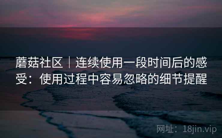 蘑菇社区｜连续使用一段时间后的感受：使用过程中容易忽略的细节提醒