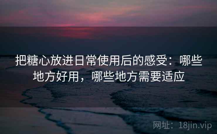 把糖心放进日常使用后的感受:哪些地方好用,哪些地方需要适应 把糖心放进日常使用后的感受:哪些地方好用,哪些地方需要适应