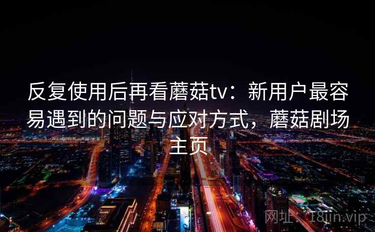 反复使用后再看蘑菇tv：新用户最容易遇到的问题与应对方式，蘑菇剧场主页