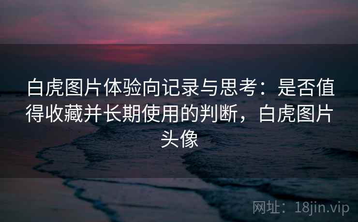 白虎图片体验向记录与思考:是否值得收藏并长期使用的判断,白虎图片头像 白虎图片体验向记录与思考:是否值得收藏并长期使用的判断,白虎图片头像