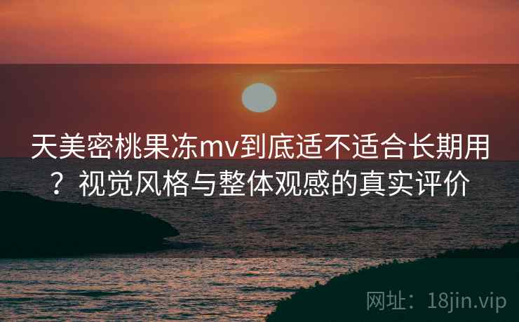 天美密桃果冻mv到底适不适合长期用?视觉风格与整体观感的真实评价 天美密桃果冻mv到底适不适合长期用?视觉风格与整体观感的真实评价