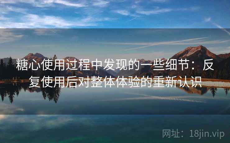 糖心使用过程中发现的一些细节：反复使用后对整体体验的重新认识