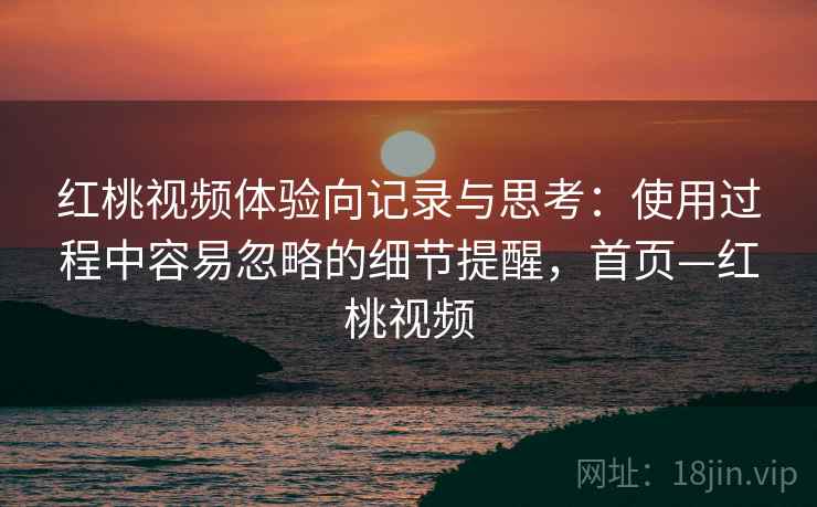 红桃视频体验向记录与思考：使用过程中容易忽略的细节提醒，首页—红桃视频