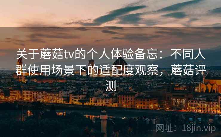 关于蘑菇tv的个人体验备忘：不同人群使用场景下的适配度观察，蘑菇评测
