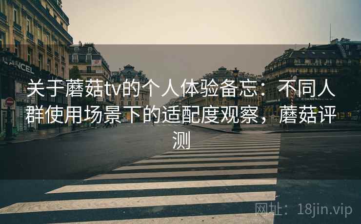 关于蘑菇tv的个人体验备忘:不同人群使用场景下的适配度观察,蘑菇评测 关于蘑菇tv的个人体验备忘:不同人群使用场景下的适配度观察,蘑菇评测