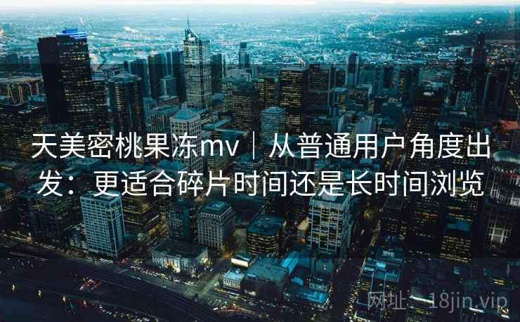 天美密桃果冻mv｜从普通用户角度出发：更适合碎片时间还是长时间浏览
