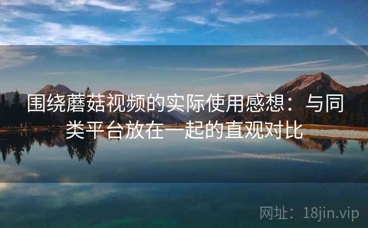 围绕蘑菇视频的实际使用感想:与同类平台放在一起的直观对比 围绕蘑菇视频的实际使用感想:与同类平台放在一起的直观对比