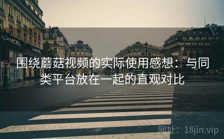 围绕蘑菇视频的实际使用感想：与同类平台放在一起的直观对比