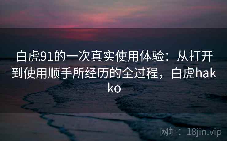 白虎91的一次真实使用体验：从打开到使用顺手所经历的全过程，白虎hakko