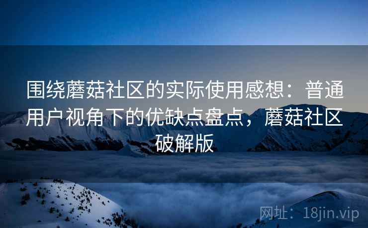 围绕蘑菇社区的实际使用感想：普通用户视角下的优缺点盘点，蘑菇社区破解版