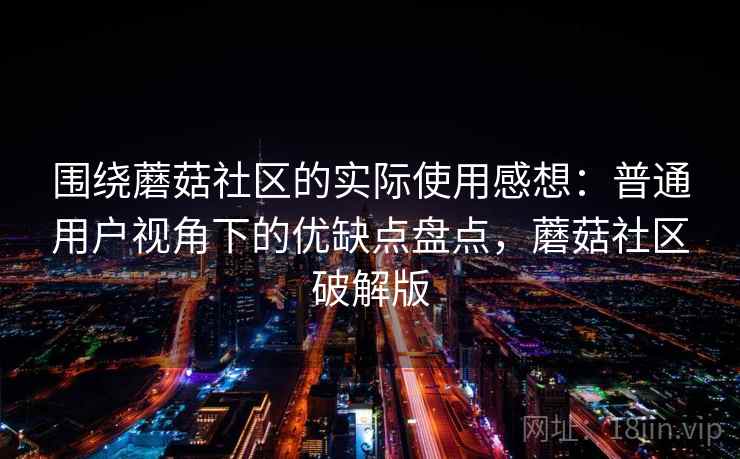 围绕蘑菇社区的实际使用感想:普通用户视角下的优缺点盘点,蘑菇社区破解版 围绕蘑菇社区的实际使用感想:普通用户视角下的优缺点盘点,蘑菇社区破解版