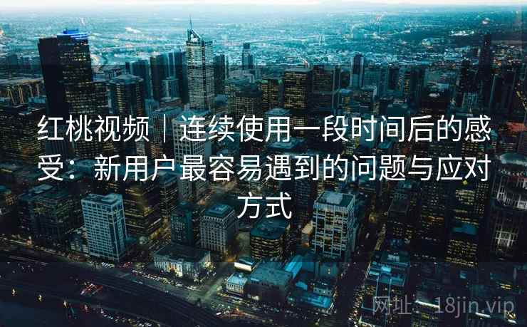 红桃视频｜连续使用一段时间后的感受：新用户最容易遇到的问题与应对方式