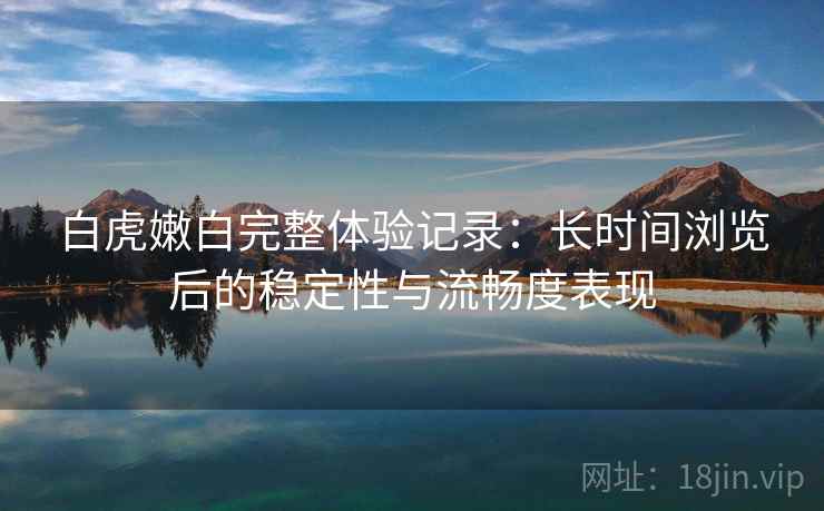 白虎嫩白完整体验记录:长时间浏览后的稳定性与流畅度表现 白虎嫩白完整体验记录:长时间浏览后的稳定性与流畅度表现