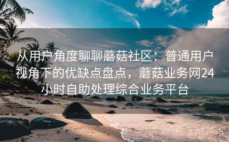从用户角度聊聊蘑菇社区:普通用户视角下的优缺点盘点,蘑菇业务网24小时自助处理综合业务平台 从用户角度聊聊蘑菇社区:普通用户视角下的优缺点盘点,蘑菇业务网24小时自助处理综合业务平台