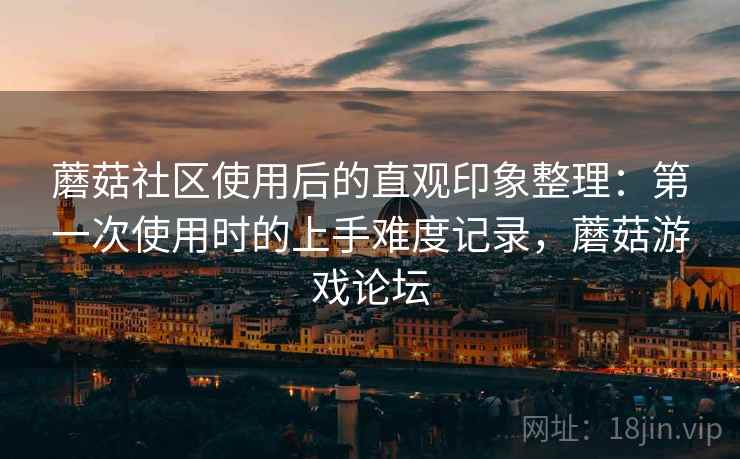 蘑菇社区使用后的直观印象整理：第一次使用时的上手难度记录，蘑菇游戏论坛