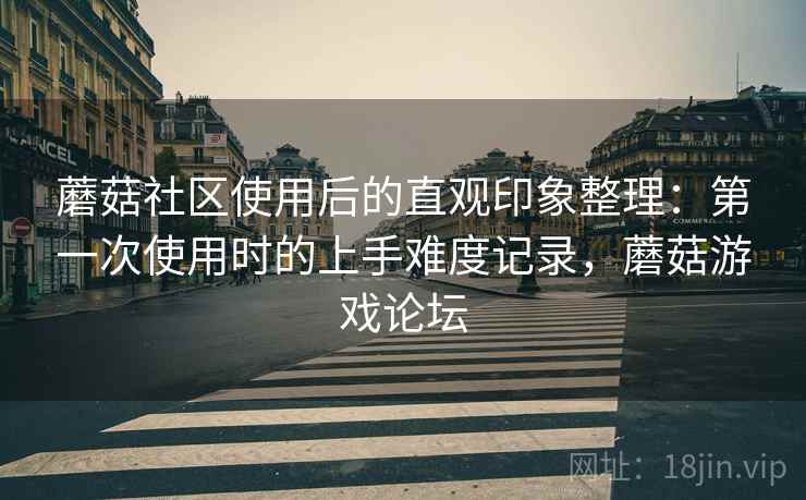 蘑菇社区使用后的直观印象整理:第一次使用时的上手难度记录,蘑菇游戏论坛 蘑菇社区使用后的直观印象整理:第一次使用时的上手难度记录,蘑菇游戏论坛