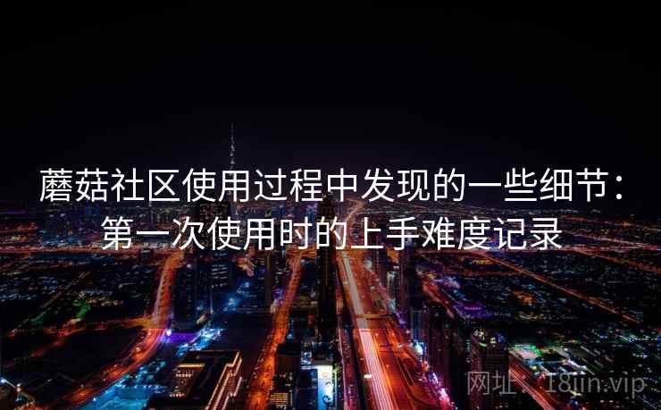蘑菇社区使用过程中发现的一些细节:第一次使用时的上手难度记录 蘑菇社区使用过程中发现的一些细节:第一次使用时的上手难度记录