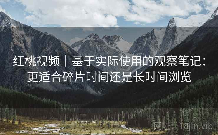红桃视频|基于实际使用的观察笔记:更适合碎片时间还是长时间浏览 红桃视频|基于实际使用的观察笔记:更适合碎片时间还是长时间浏览