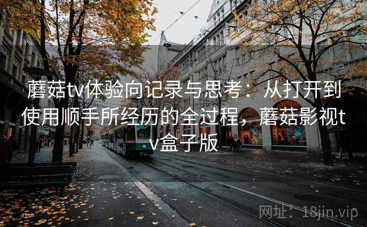 蘑菇tv体验向记录与思考：从打开到使用顺手所经历的全过程，蘑菇影视tv盒子版