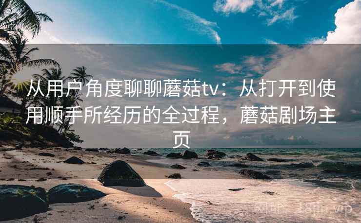 从用户角度聊聊蘑菇tv:从打开到使用顺手所经历的全过程,蘑菇剧场主页 从用户角度聊聊蘑菇tv:从打开到使用顺手所经历的全过程,蘑菇剧场主页