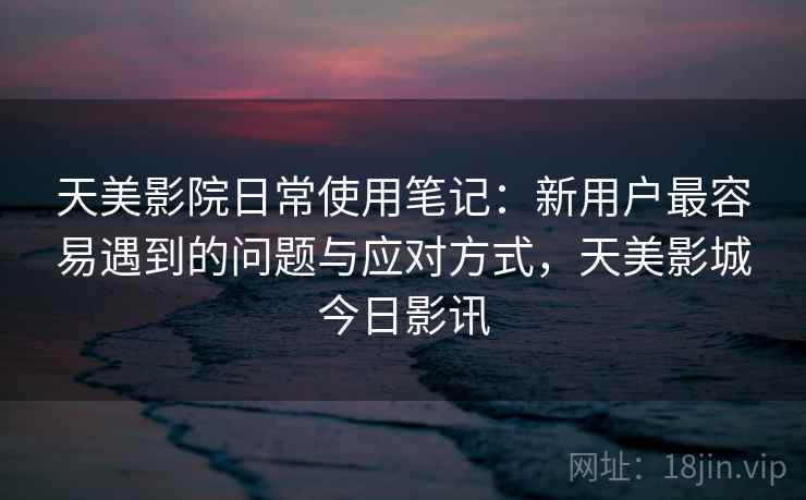 天美影院日常使用笔记：新用户最容易遇到的问题与应对方式，天美影城今日影讯