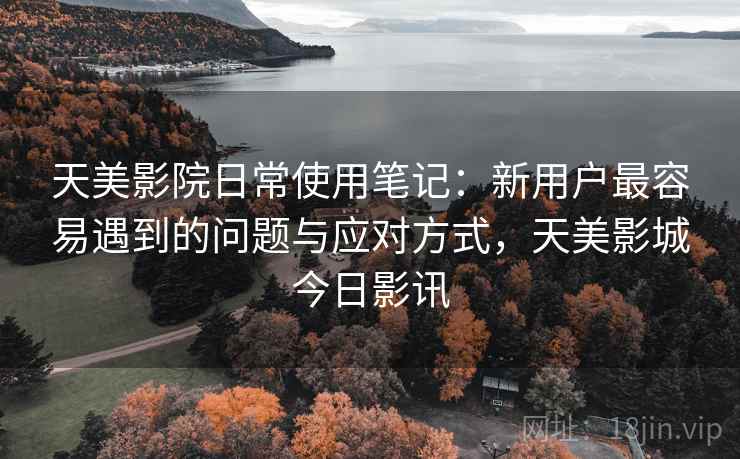 天美影院日常使用笔记:新用户最容易遇到的问题与应对方式,天美影城今日影讯 天美影院日常使用笔记:新用户最容易遇到的问题与应对方式,天美影城今日影讯