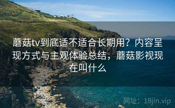 蘑菇tv到底适不适合长期用？内容呈现方式与主观体验总结，蘑菇影视现在叫什么