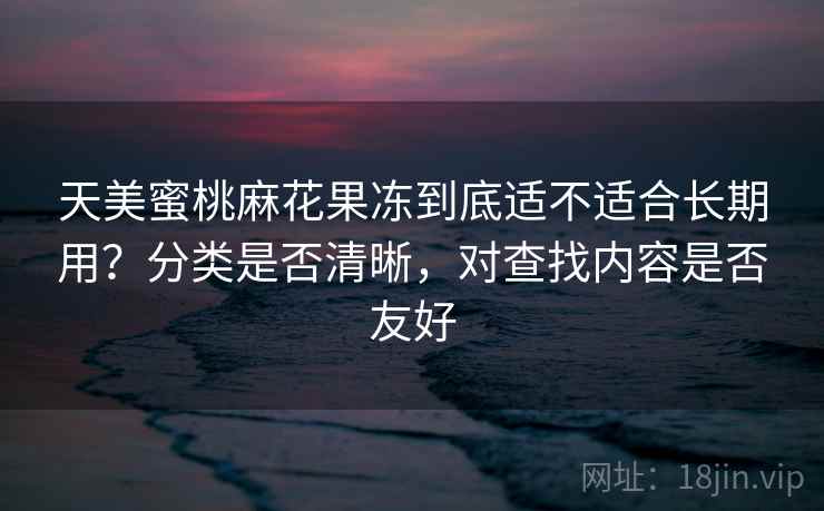 天美蜜桃麻花果冻到底适不适合长期用？分类是否清晰，对查找内容是否友好