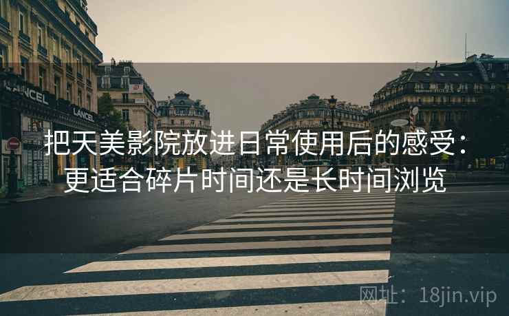 把天美影院放进日常使用后的感受：更适合碎片时间还是长时间浏览