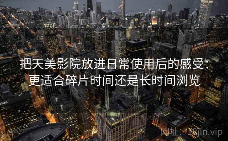 把天美影院放进日常使用后的感受：更适合碎片时间还是长时间浏览
