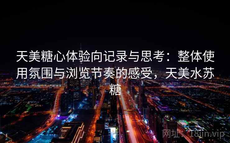 天美糖心体验向记录与思考：整体使用氛围与浏览节奏的感受，天美水苏糖