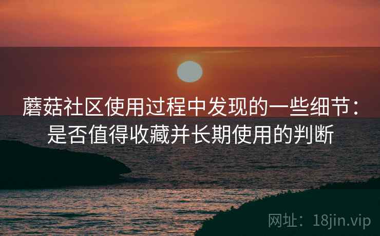 蘑菇社区使用过程中发现的一些细节：是否值得收藏并长期使用的判断