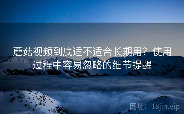 蘑菇视频到底适不适合长期用?使用过程中容易忽略的细节提醒 蘑菇视频到底适不适合长期用?使用过程中容易忽略的细节提醒