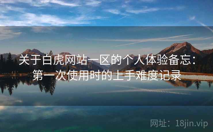 关于白虎网站一区的个人体验备忘:第一次使用时的上手难度记录 关于白虎网站一区的个人体验备忘:第一次使用时的上手难度记录