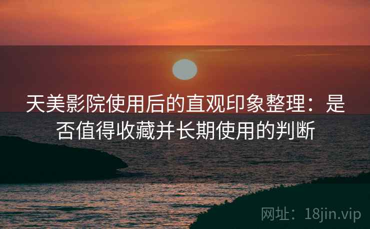 天美影院使用后的直观印象整理：是否值得收藏并长期使用的判断