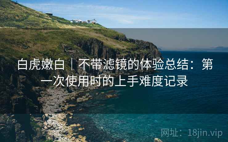 白虎嫩白|不带滤镜的体验总结:第一次使用时的上手难度记录 白虎嫩白|不带滤镜的体验总结:第一次使用时的上手难度记录